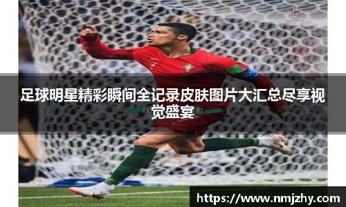足球明星精彩瞬间全记录皮肤图片大汇总尽享视觉盛宴