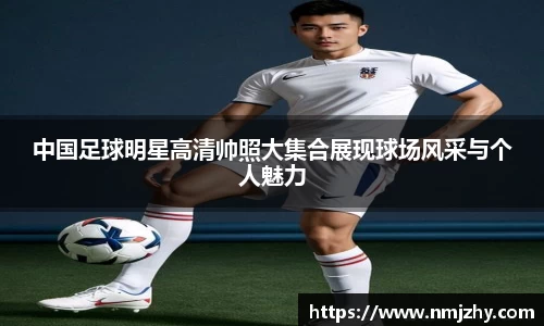 中国足球明星高清帅照大集合展现球场风采与个人魅力