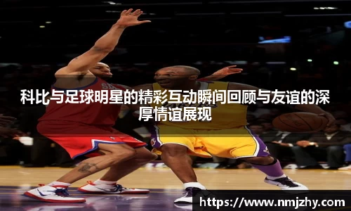 科比与足球明星的精彩互动瞬间回顾与友谊的深厚情谊展现